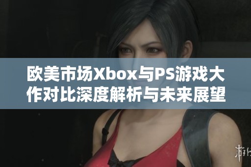 欧美市场Xbox与PS游戏大作对比深度解析与未来展望