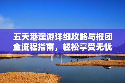 五天港澳游详细攻略与报团全流程指南，轻松享受无忧旅行体验