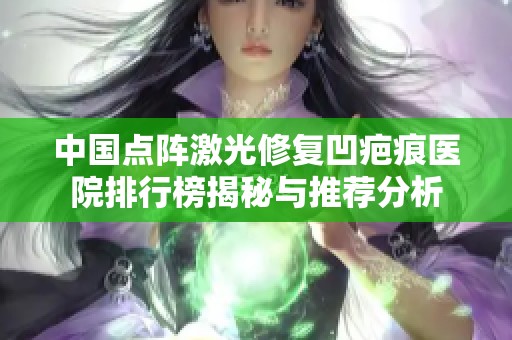 中国点阵激光修复凹疤痕医院排行榜揭秘与推荐分析