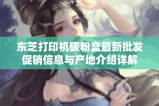 东芝打印机碳粉盒最新批发促销信息与产地介绍详解