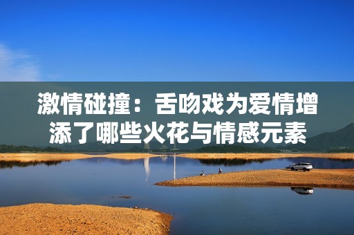 激情碰撞：舌吻戏为爱情增添了哪些火花与情感元素