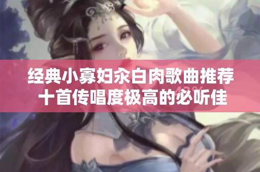 经典小寡妇汆白肉歌曲推荐 十首传唱度极高的必听佳作