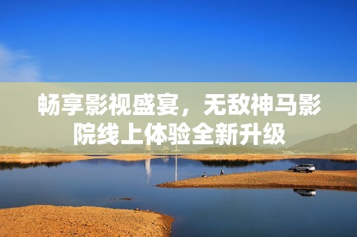 畅享影视盛宴，无敌神马影院线上体验全新升级