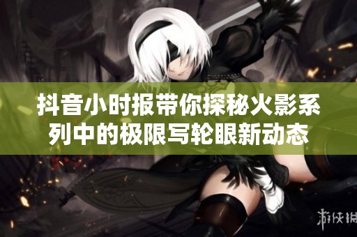 抖音小时报带你探秘火影系列中的极限写轮眼新动态