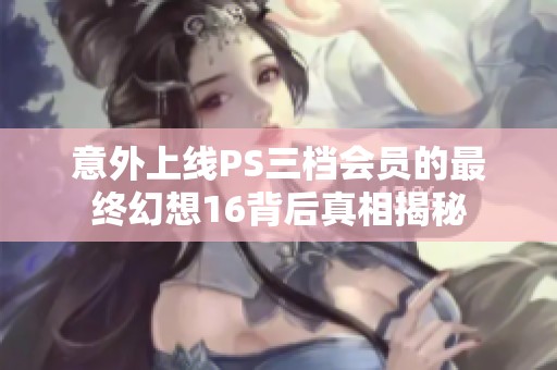 意外上线PS三档会员的最终幻想16背后真相揭秘