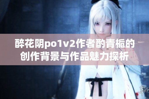醉花阴po1v2作者酌青栀的创作背景与作品魅力探析