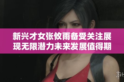 新兴才女张攸雨备受关注展现无限潜力未来发展值得期待