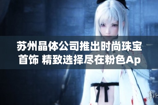 苏州晶体公司推出时尚珠宝首饰 精致选择尽在粉色App