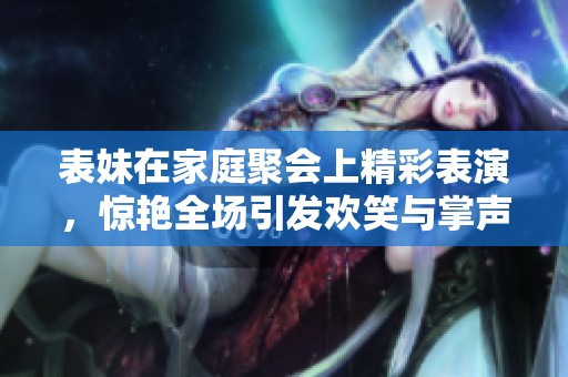 表妹在家庭聚会上精彩表演，惊艳全场引发欢笑与掌声