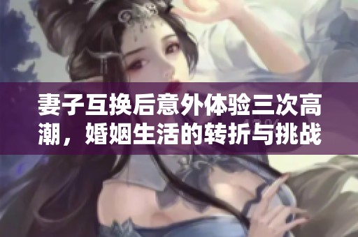 妻子互换后意外体验三次高潮，婚姻生活的转折与挑战