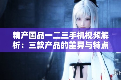 精产国品一二三手机视频解析：三款产品的差异与特点详解
