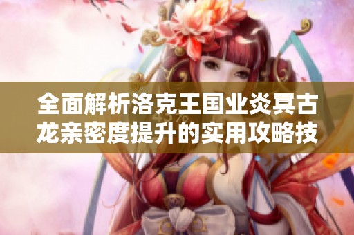 全面解析洛克王国业炎冥古龙亲密度提升的实用攻略技巧