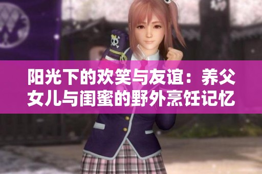 阳光下的欢笑与友谊：养父女儿与闺蜜的野外烹饪记忆