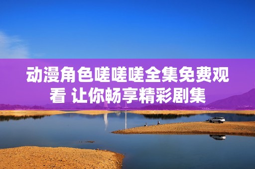 动漫角色嗟嗟嗟全集免费观看 让你畅享精彩剧集