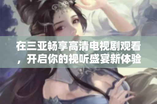 在三亚畅享高清电视剧观看，开启你的视听盛宴新体验