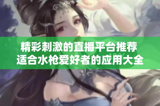 精彩刺激的直播平台推荐 适合水枪爱好者的应用大全