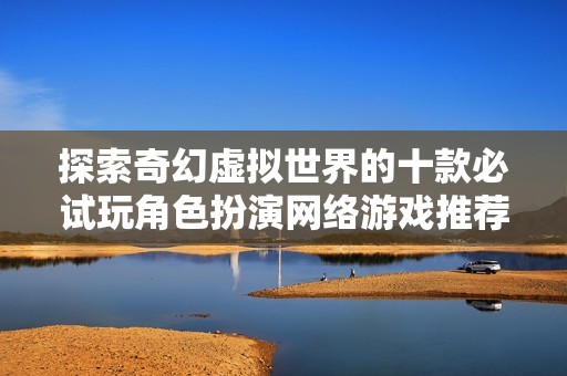探索奇幻虚拟世界的十款必试玩角色扮演网络游戏推荐