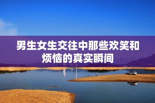男生女生交往中那些欢笑和烦恼的真实瞬间