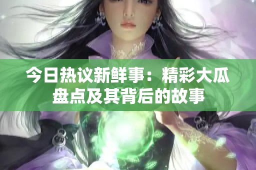 今日热议新鲜事：精彩大瓜盘点及其背后的故事