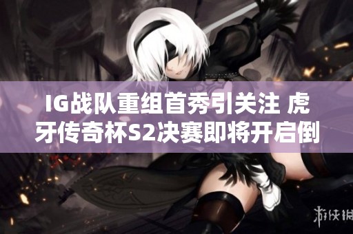 IG战队重组首秀引关注 虎牙传奇杯S2决赛即将开启倒计时