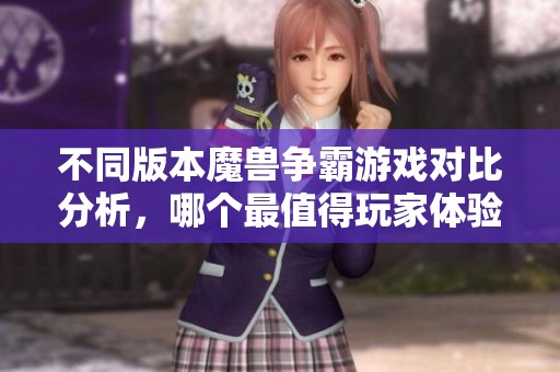 不同版本魔兽争霸游戏对比分析，哪个最值得玩家体验？