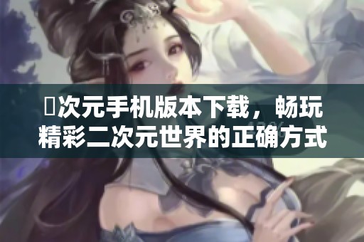 囧次元手机版本下载，畅玩精彩二次元世界的正确方式