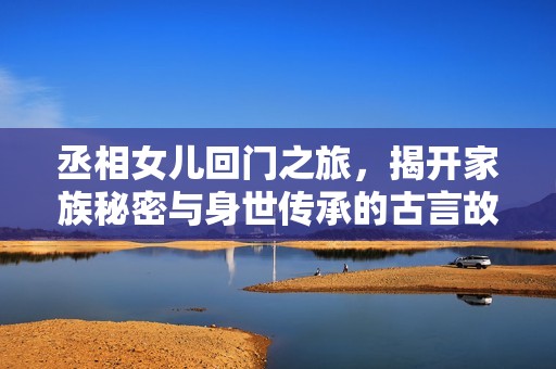 丞相女儿回门之旅，揭开家族秘密与身世传承的古言故事