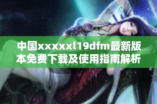 中国xxxxxl19dfm最新版本免费下载及使用指南解析
