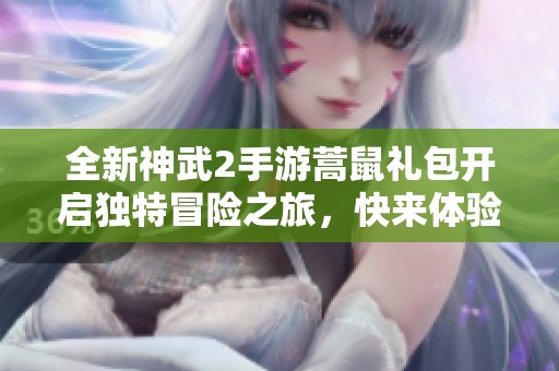 全新神武2手游蒿鼠礼包开启独特冒险之旅，快来体验吧