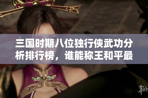 三国时期八位独行侠武功分析排行榜，谁能称王和平最弱的英雄探讨