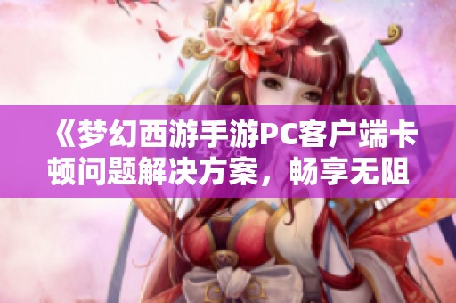 《梦幻西游手游PC客户端卡顿问题解决方案，畅享无阻游戏乐趣》