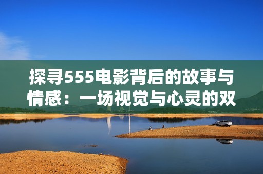 探寻555电影背后的故事与情感：一场视觉与心灵的双重盛宴