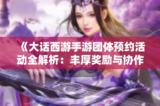 《大话西游手游团体预约活动全解析：丰厚奖励与协作技巧一网打尽》