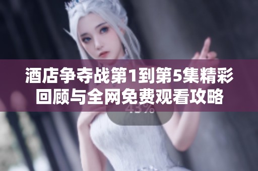 酒店争夺战第1到第5集精彩回顾与全网免费观看攻略