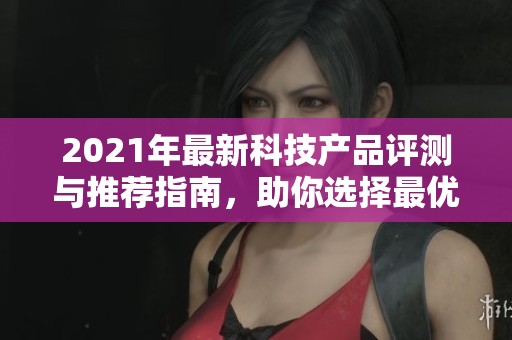 2021年最新科技产品评测与推荐指南，助你选择最优质商品