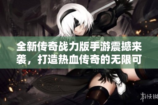 全新传奇战力版手游震撼来袭，打造热血传奇的无限可能！