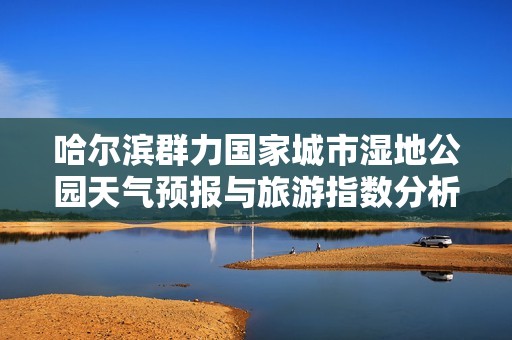 哈尔滨群力国家城市湿地公园天气预报与旅游指数分析及历史气温回顾