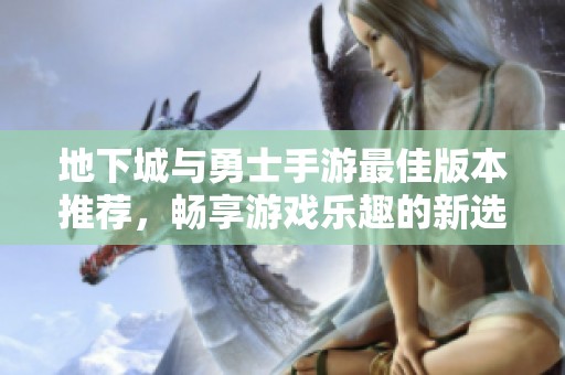 地下城与勇士手游最佳版本推荐，畅享游戏乐趣的新选择
