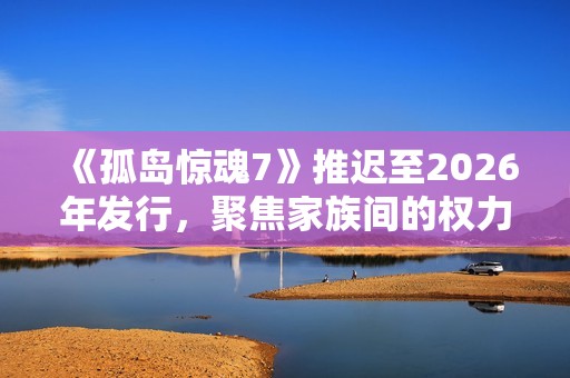 《孤岛惊魂7》推迟至2026年发行，聚焦家族间的权力斗争与冲突