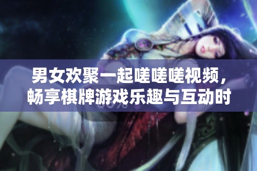 男女欢聚一起嗟嗟嗟视频，畅享棋牌游戏乐趣与互动时光