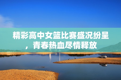 精彩高中女篮比赛盛况纷呈，青春热血尽情释放