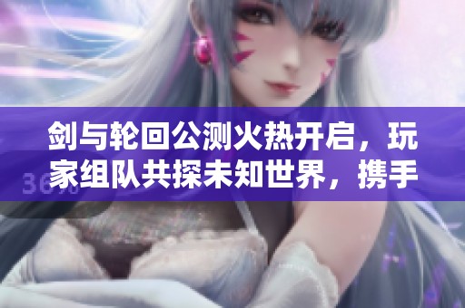 剑与轮回公测火热开启，玩家组队共探未知世界，携手书写冒险传奇