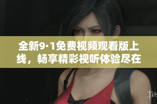 全新9·1免费视频观看版上线，畅享精彩视听体验尽在其中