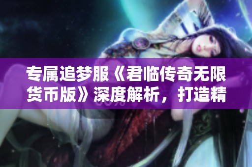 专属追梦服《君临传奇无限货币版》深度解析，打造精品长线优质游戏体验