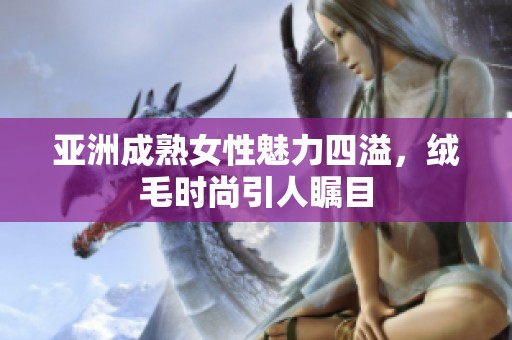 亚洲成熟女性魅力四溢，绒毛时尚引人瞩目