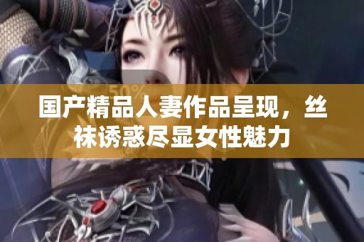 国产精品人妻作品呈现，丝袜诱惑尽显女性魅力