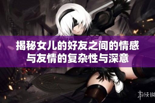 揭秘女儿的好友之间的情感与友情的复杂性与深意