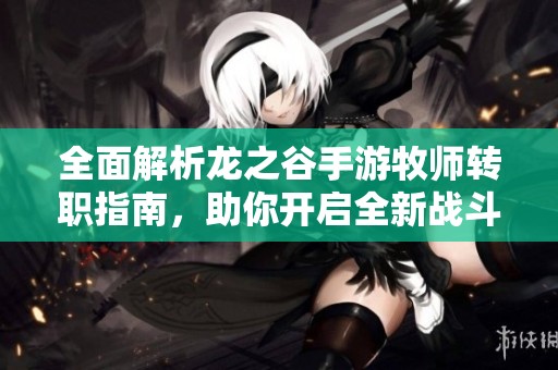 全面解析龙之谷手游牧师转职指南，助你开启全新战斗风格