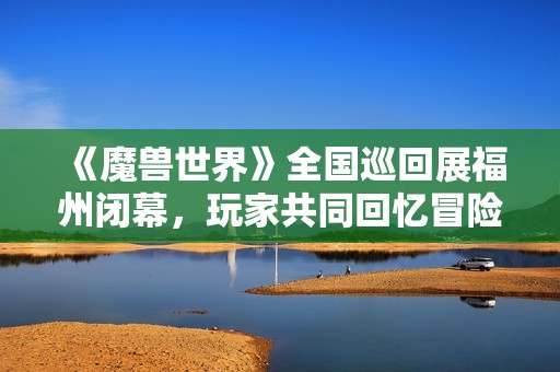 《魔兽世界》全国巡回展福州闭幕，玩家共同回忆冒险旅程