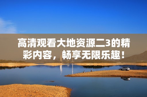 高清观看大地资源二3的精彩内容，畅享无限乐趣！